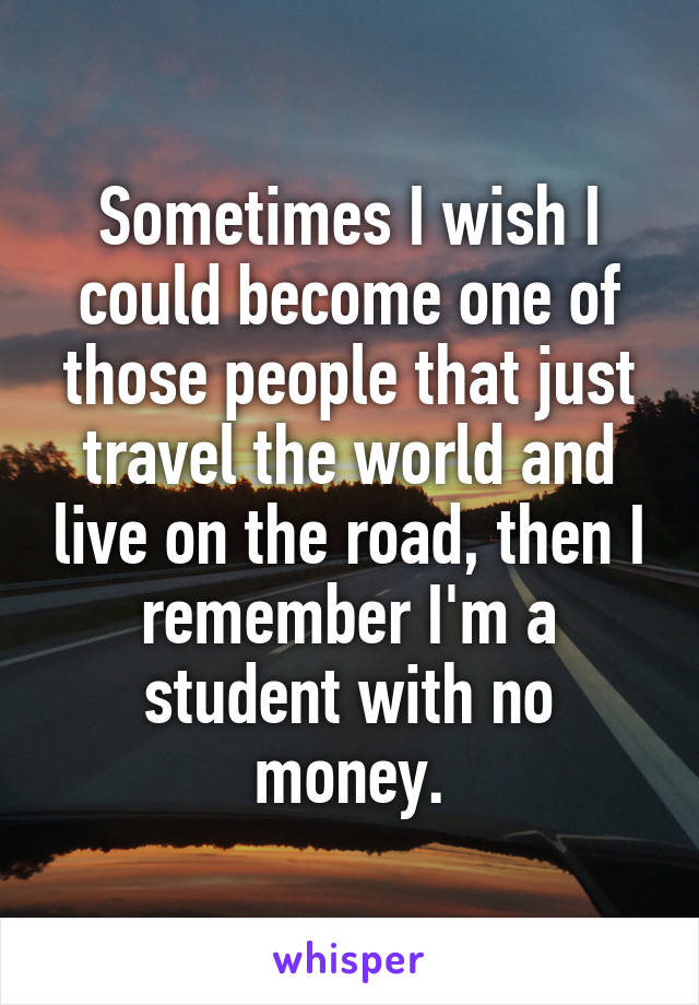 Sometimes I wish I could become one of those people that just travel the world and live on the road, then I remember I'm a student with no money.