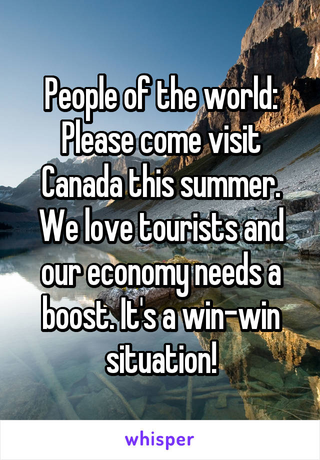 People of the world:
Please come visit Canada this summer. We love tourists and our economy needs a boost. It's a win-win situation!