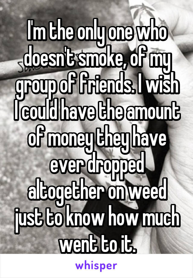 I'm the only one who doesn't smoke, of my group of friends. I wish I could have the amount of money they have ever dropped altogether on weed just to know how much went to it.