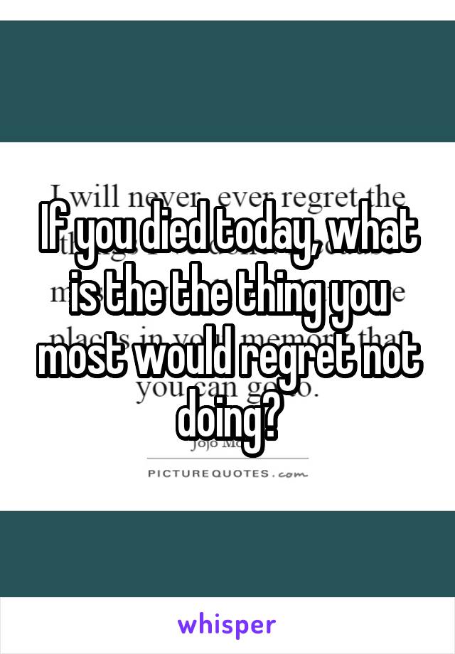 If you died today, what is the the thing you most would regret not doing?