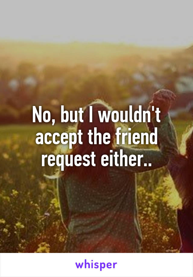 No, but I wouldn't accept the friend request either..