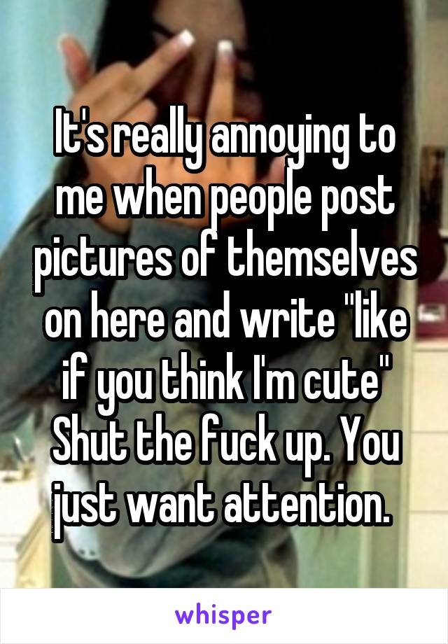 It's really annoying to me when people post pictures of themselves on here and write "like if you think I'm cute" Shut the fuck up. You just want attention. 