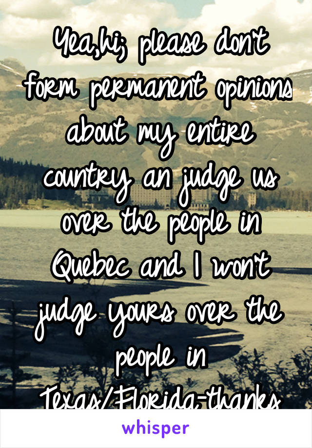 Yea,hi; please don't form permanent opinions about my entire country an judge us over the people in Quebec and I won't judge yours over the people in Texas/Florida-thanks