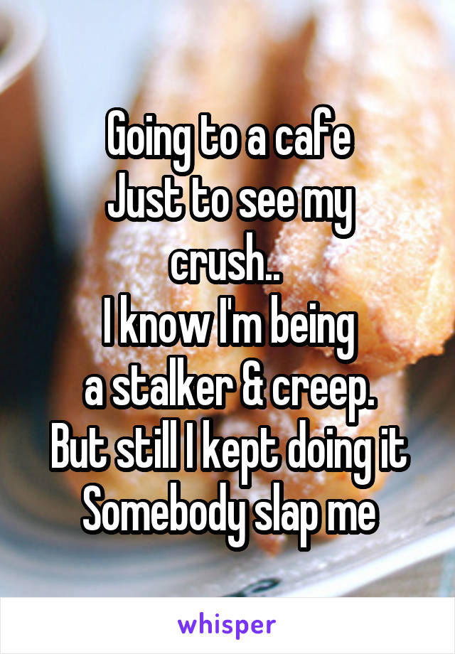 Going to a cafe
Just to see my
crush.. 
I know I'm being
a stalker & creep.
But still I kept doing it
Somebody slap me