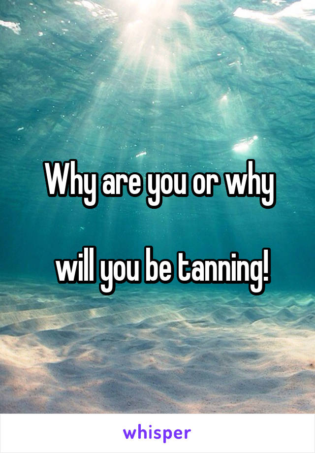 Why are you or why

 will you be tanning!