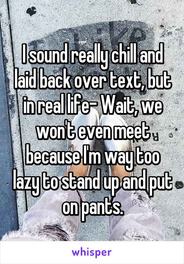 I sound really chill and laid back over text, but in real life- Wait, we won't even meet because I'm way too lazy to stand up and put on pants.