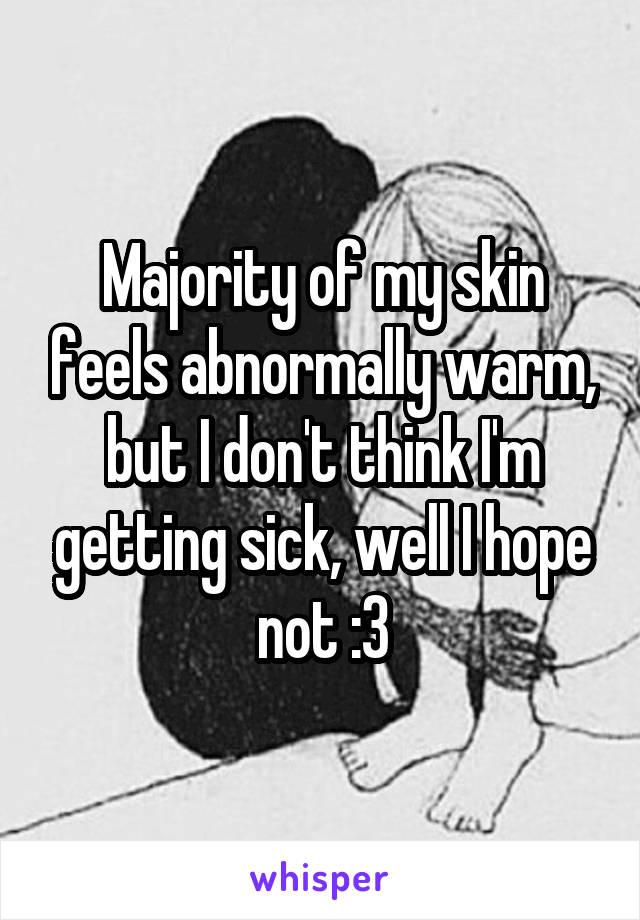 Majority of my skin feels abnormally warm, but I don't think I'm getting sick, well I hope not :3