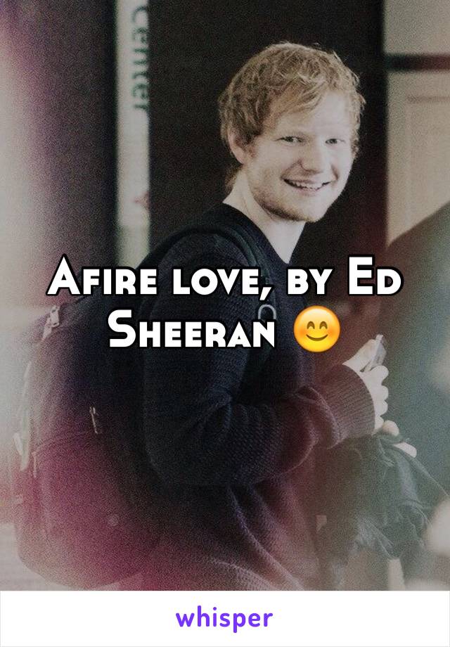 Afire love, by Ed Sheeran 😊