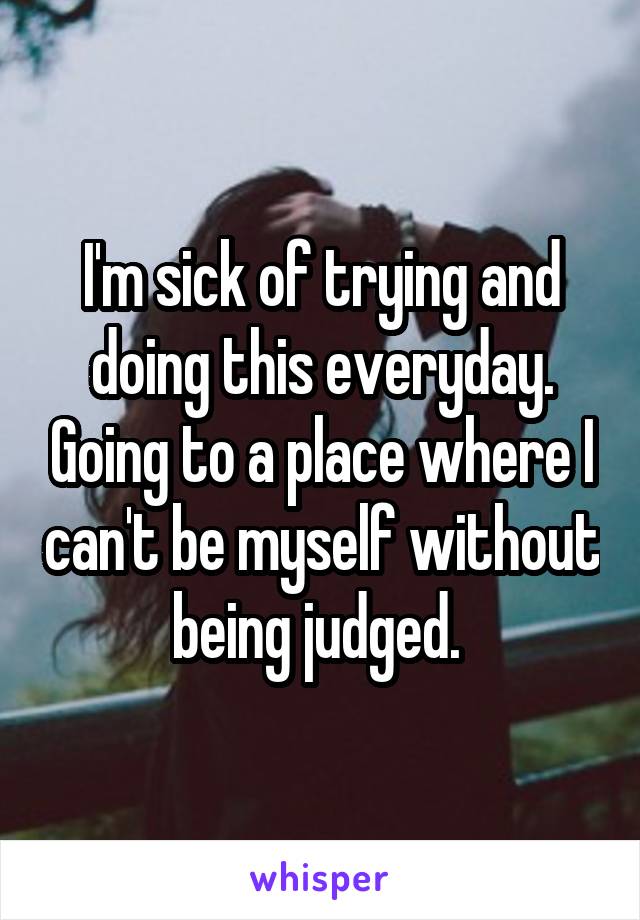 I'm sick of trying and doing this everyday. Going to a place where I can't be myself without being judged. 