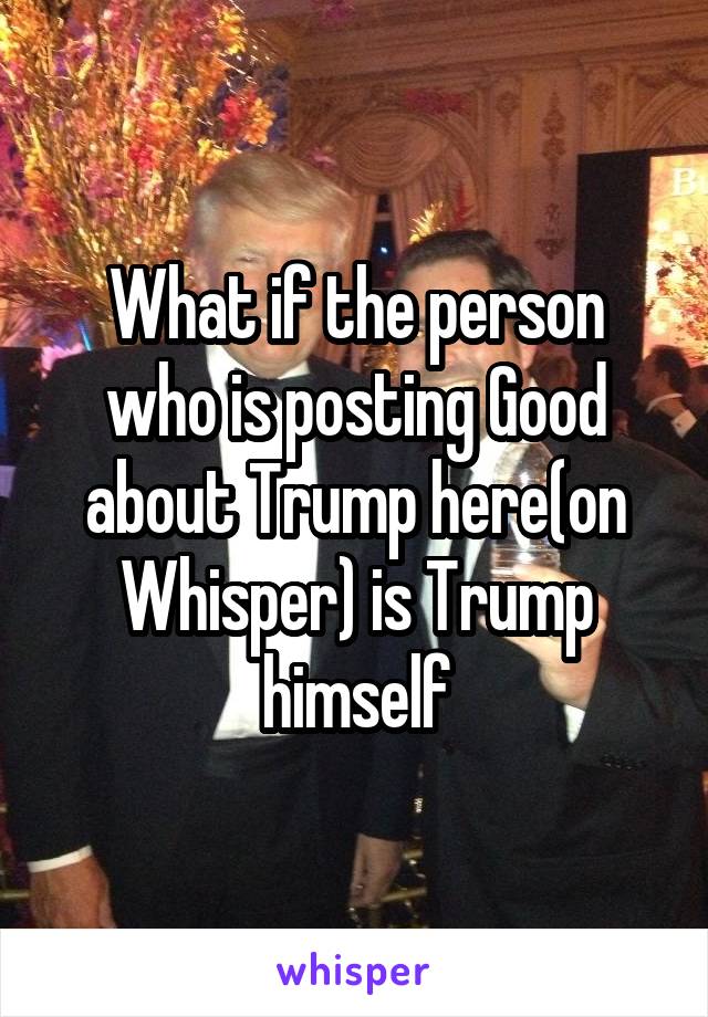 What if the person who is posting Good about Trump here(on Whisper) is Trump himself