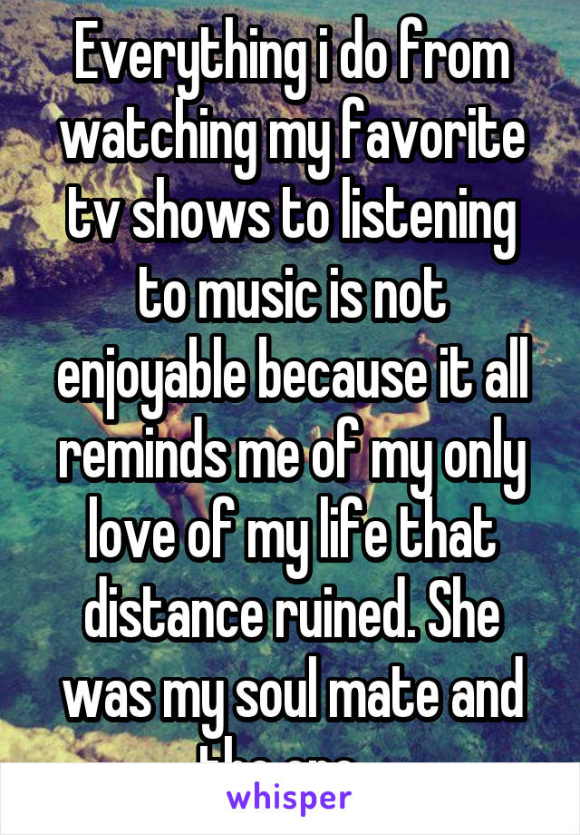 Everything i do from watching my favorite tv shows to listening to music is not enjoyable because it all reminds me of my only love of my life that distance ruined. She was my soul mate and the one...