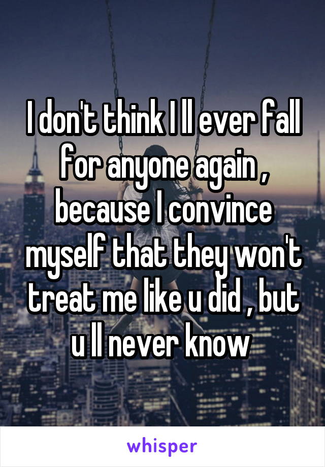 I don't think I ll ever fall for anyone again , because I convince myself that they won't treat me like u did , but u ll never know 