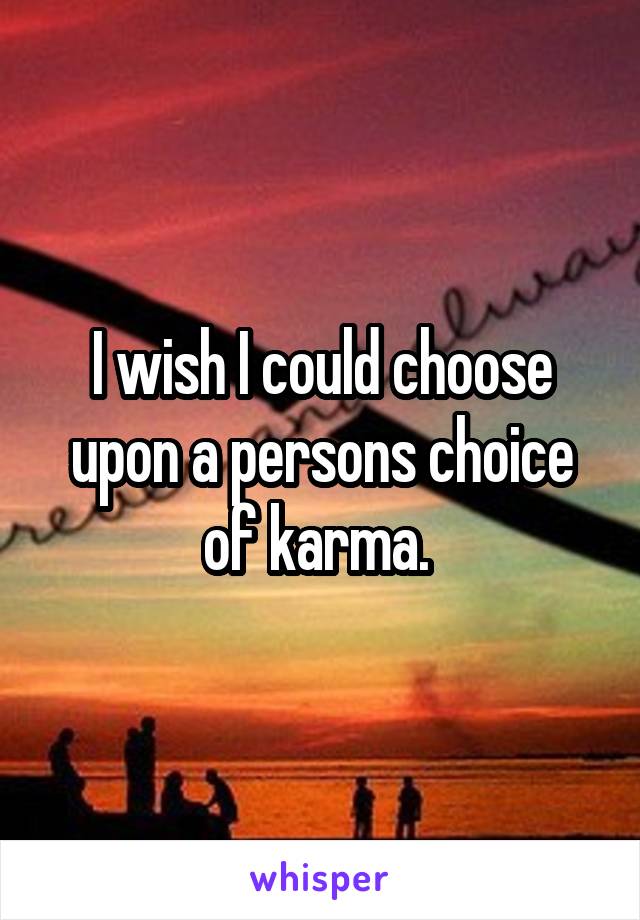 I wish I could choose upon a persons choice of karma. 