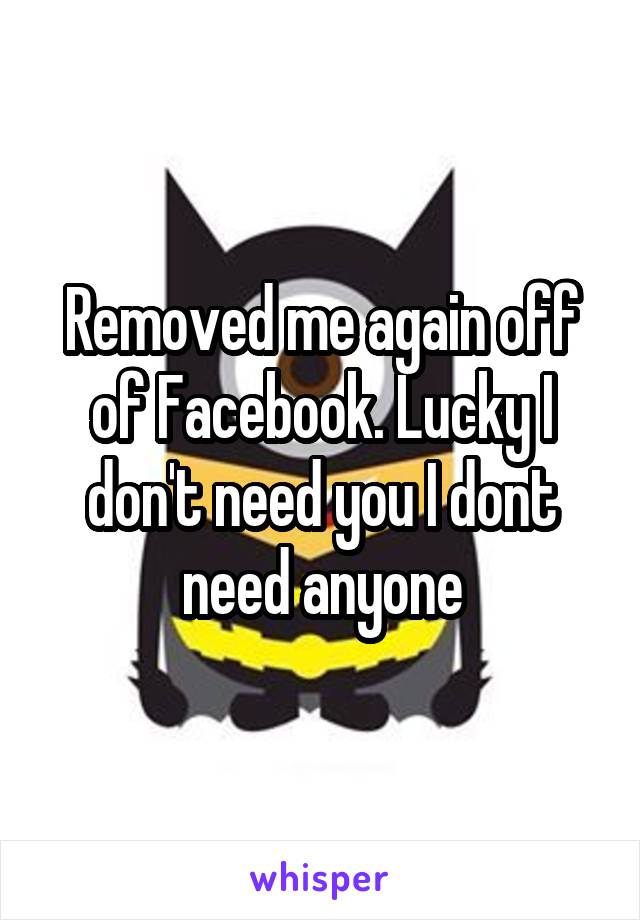 Removed me again off of Facebook. Lucky I don't need you I dont need anyone