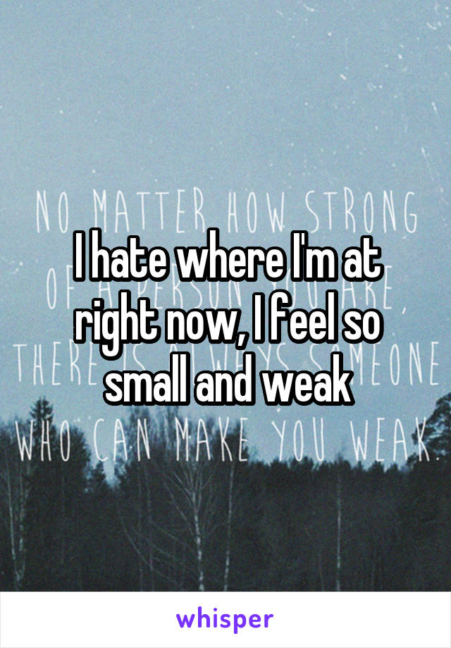 I hate where I'm at right now, I feel so small and weak