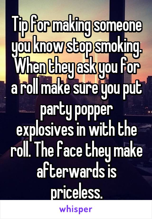 Tip for making someone you know stop smoking. When they ask you for a roll make sure you put party popper explosives in with the roll. The face they make afterwards is priceless.