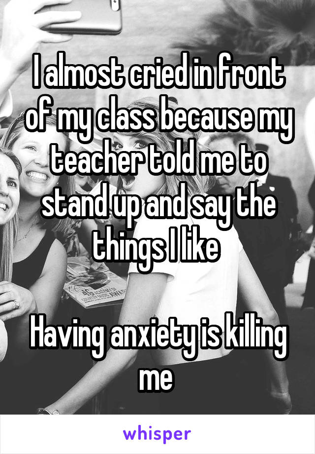 I almost cried in front of my class because my teacher told me to stand up and say the things I like 

Having anxiety is killing me 