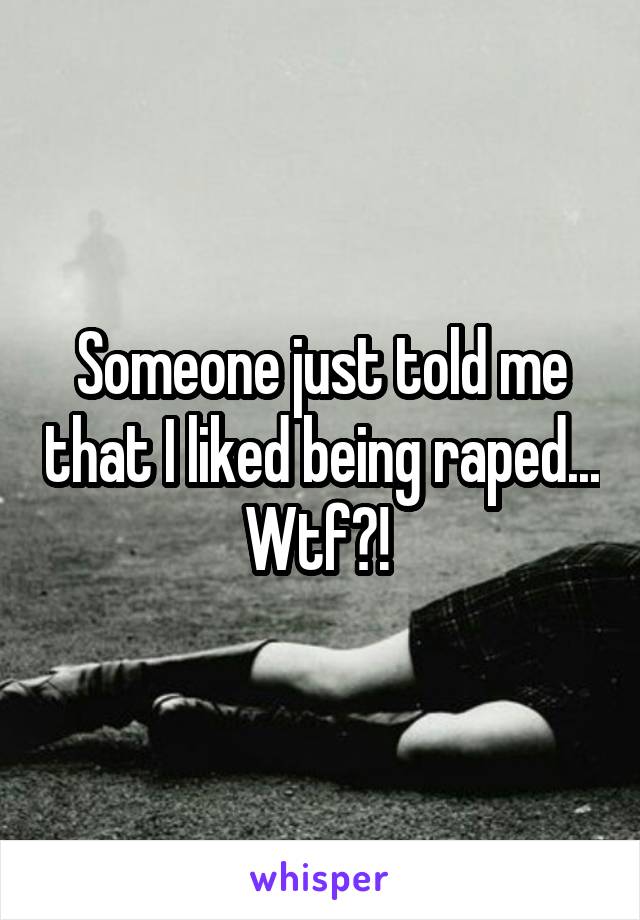 Someone just told me that I liked being raped... Wtf?! 