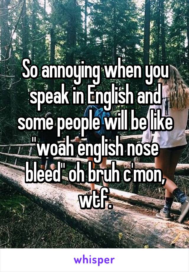 So annoying when you speak in English and some people will be like "woah english nose bleed" oh bruh c'mon, wtf.