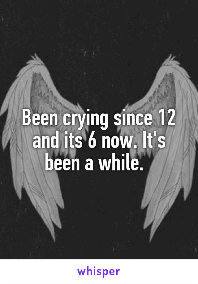 Been crying since 12 and its 6 now. It's been a while.  