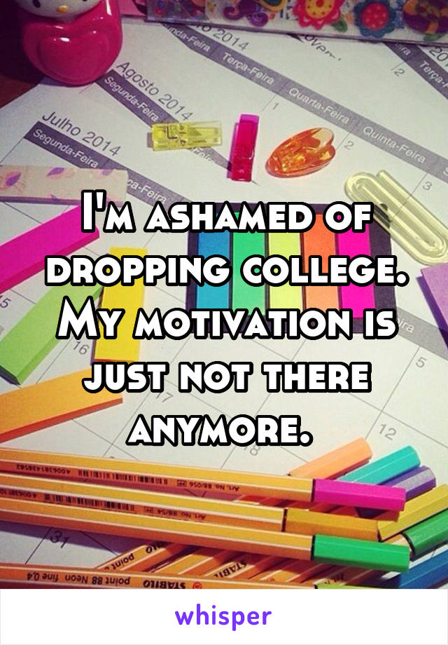 I'm ashamed of dropping college. My motivation is just not there anymore. 