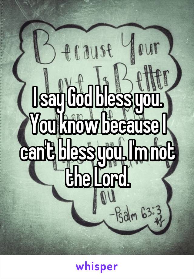 I say God bless you.
You know because I can't bless you. I'm not the Lord.