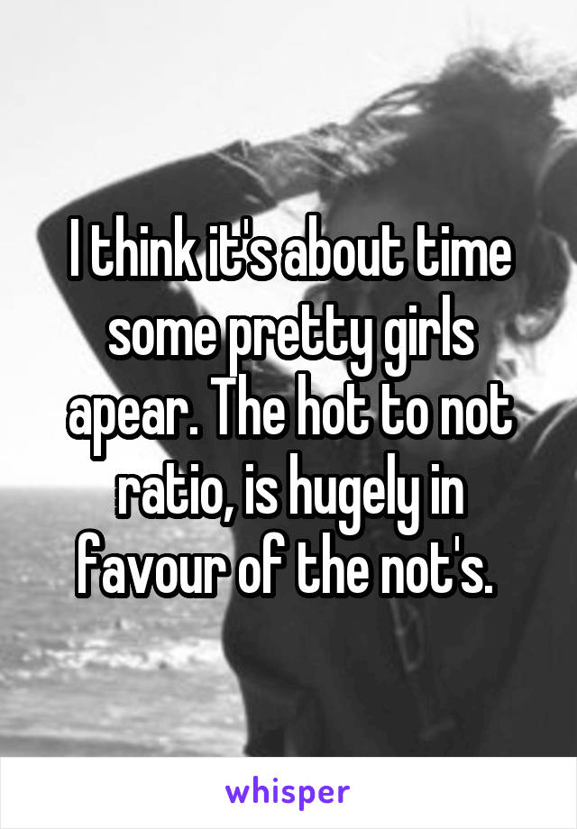 I think it's about time some pretty girls apear. The hot to not ratio, is hugely in favour of the not's. 