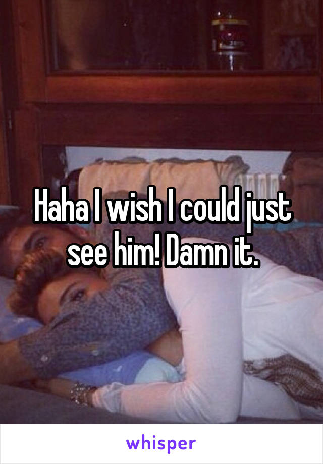 Haha I wish I could just see him! Damn it.