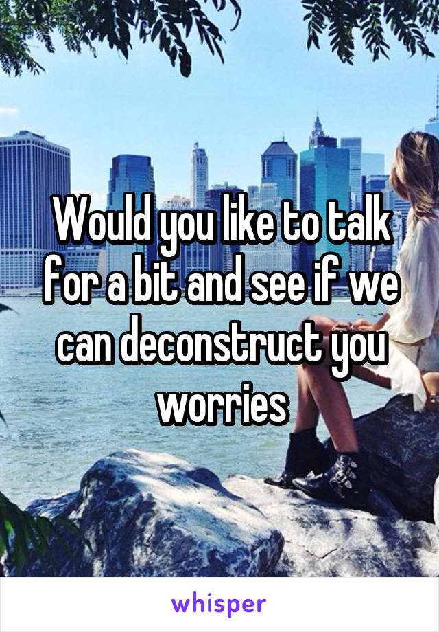 Would you like to talk for a bit and see if we can deconstruct you worries