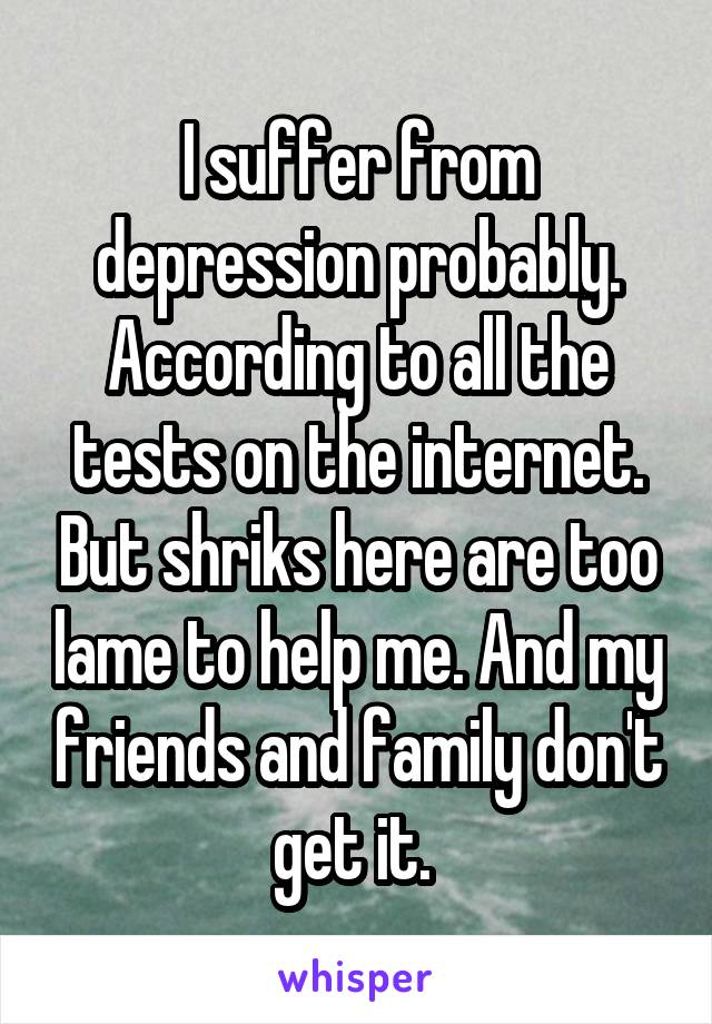 I suffer from depression probably. According to all the tests on the internet. But shriks here are too lame to help me. And my friends and family don't get it. 