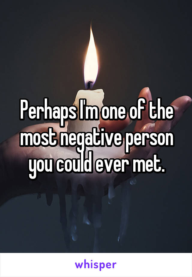 Perhaps I'm one of the most negative person you could ever met.