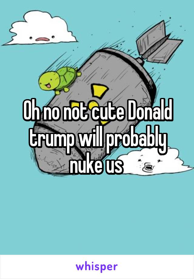 Oh no not cute Donald trump will probably nuke us 