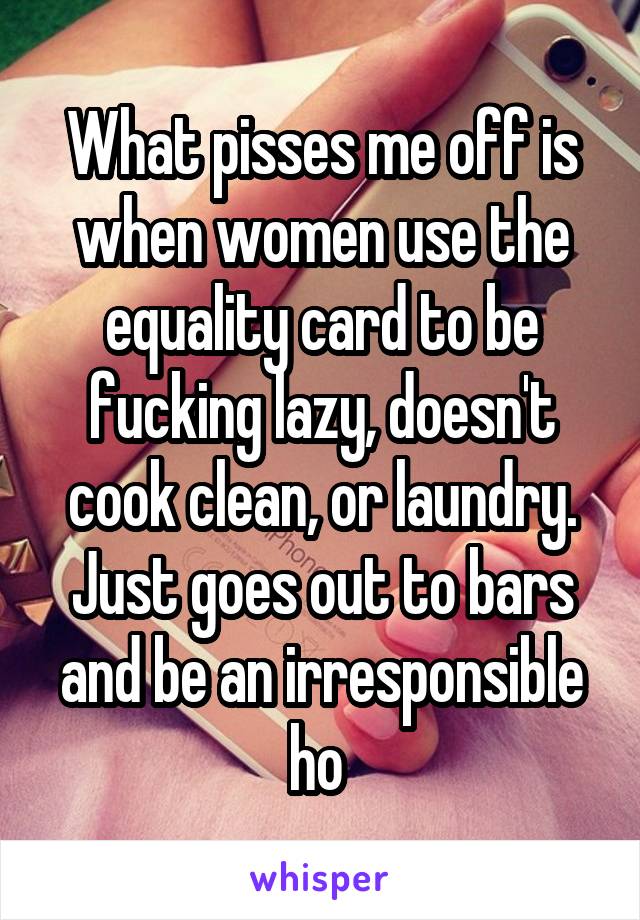 What pisses me off is when women use the equality card to be fucking lazy, doesn't cook clean, or laundry. Just goes out to bars and be an irresponsible ho 