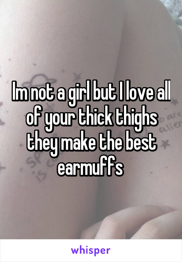 Im not a girl but I love all of your thick thighs they make the best earmuffs 