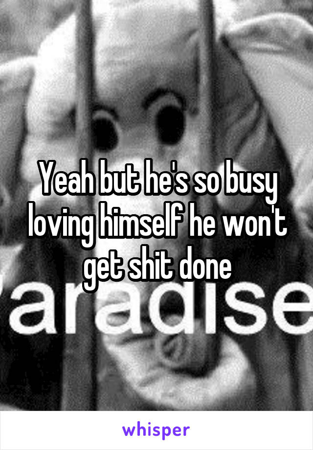 Yeah but he's so busy loving himself he won't get shit done