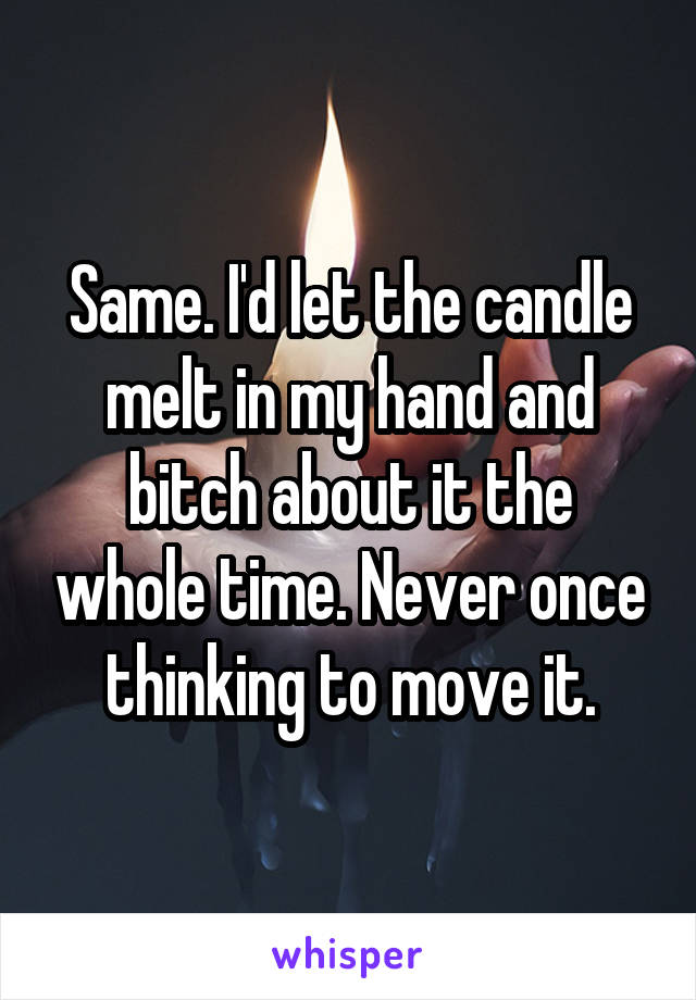 Same. I'd let the candle melt in my hand and bitch about it the whole time. Never once thinking to move it.