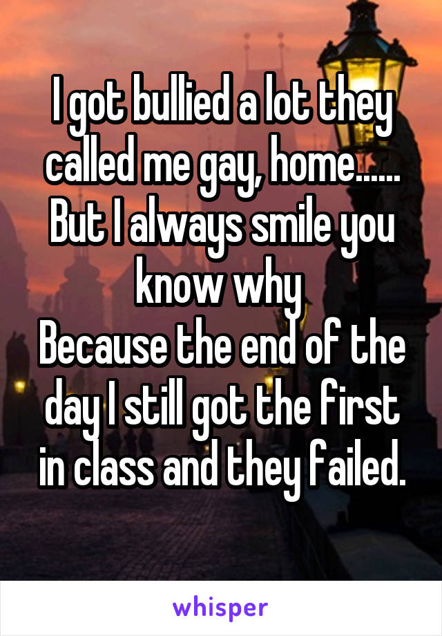 I got bullied a lot they called me gay, home......
But I always smile you know why 
Because the end of the day I still got the first in class and they failed.
