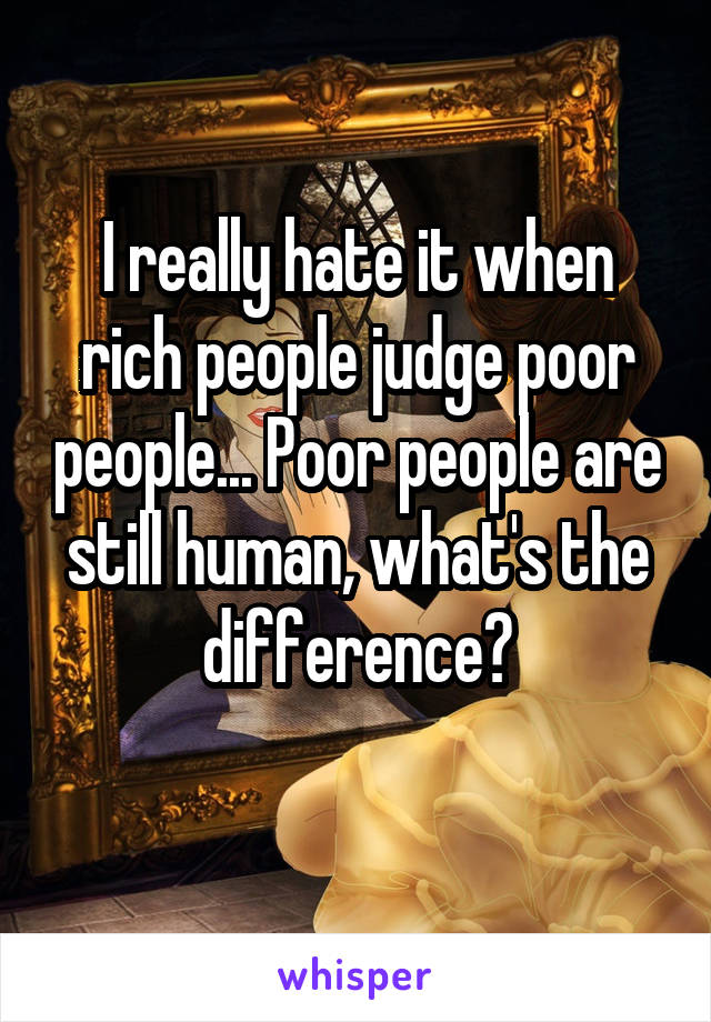 I really hate it when rich people judge poor people... Poor people are still human, what's the difference?
