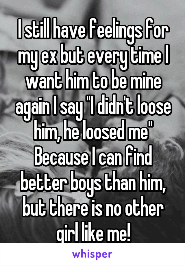 I still have feelings for my ex but every time I want him to be mine again I say "I didn't loose him, he loosed me" Because I can find better boys than him, but there is no other girl like me!