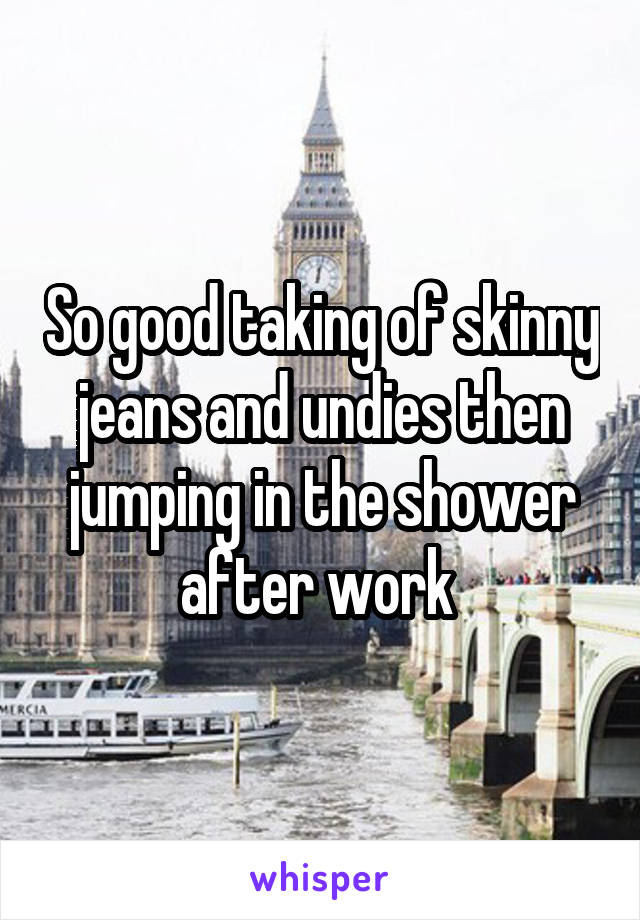 So good taking of skinny jeans and undies then jumping in the shower after work 