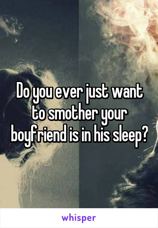 Do you ever just want to smother your boyfriend is in his sleep?