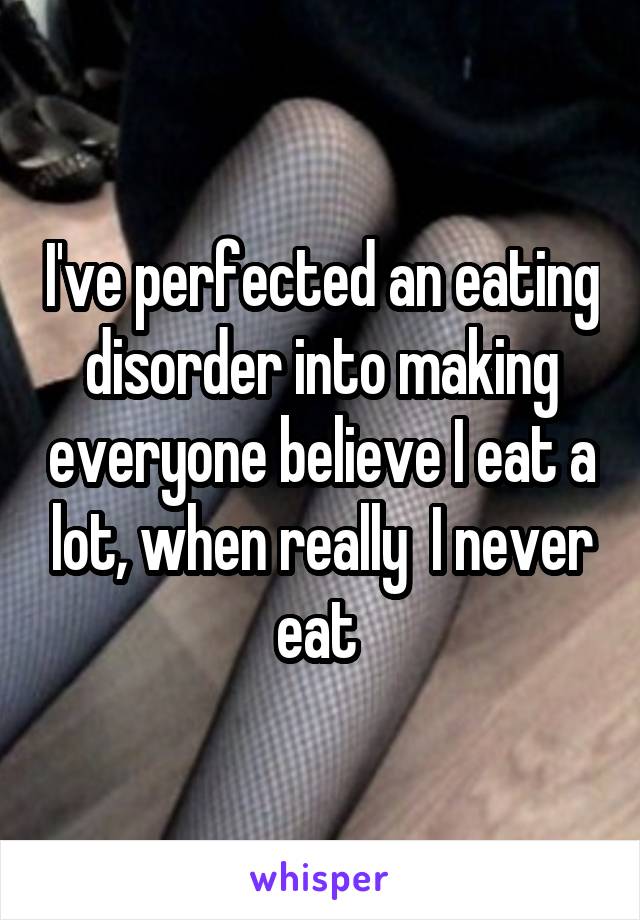 I've perfected an eating disorder into making everyone believe I eat a lot, when really  I never eat 