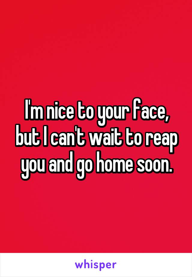 I'm nice to your face, but I can't wait to reap you and go home soon.