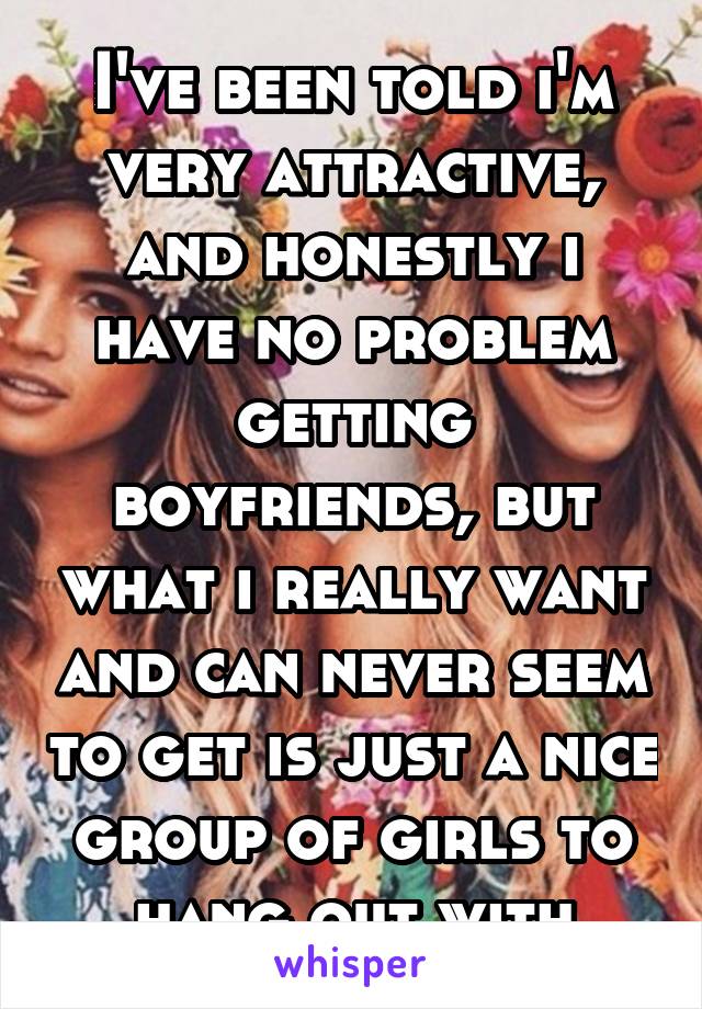 I've been told i'm very attractive, and honestly i have no problem getting boyfriends, but what i really want and can never seem to get is just a nice group of girls to hang out with