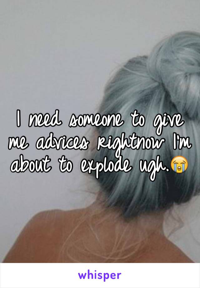 I need someone to give me advices rightnow I'm about to explode ugh.😭