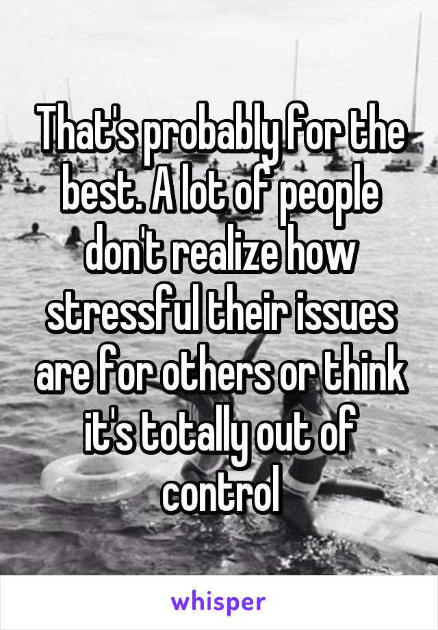 That's probably for the best. A lot of people don't realize how stressful their issues are for others or think it's totally out of control