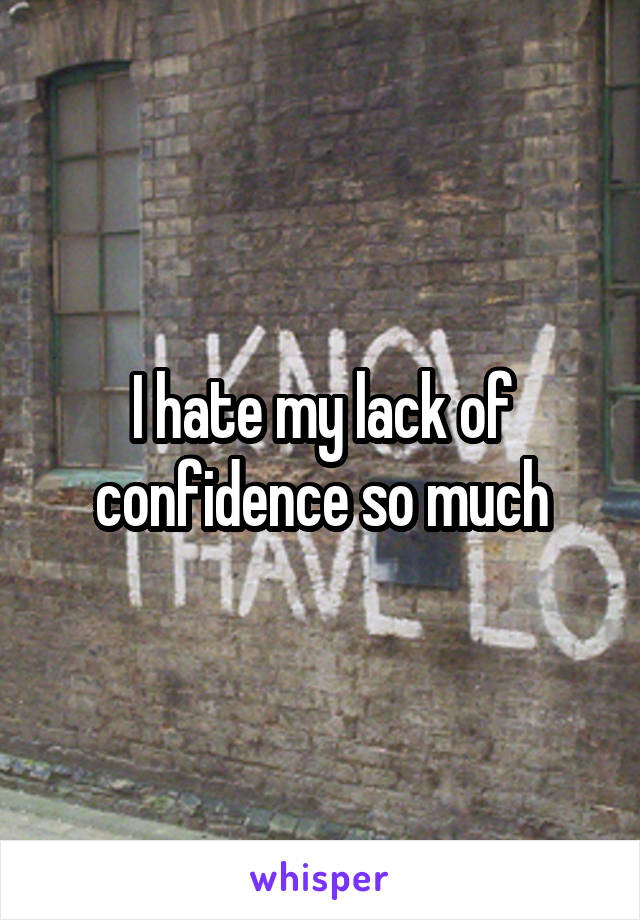 I hate my lack of confidence so much