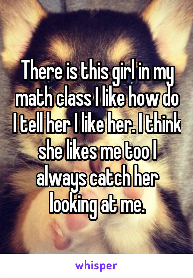 There is this girl in my math class I like how do I tell her I like her. I think she likes me too I always catch her looking at me.