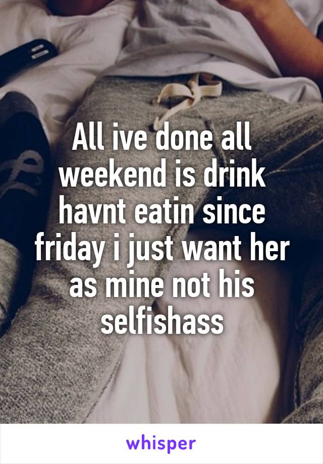 All ive done all weekend is drink havnt eatin since friday i just want her as mine not his selfishass