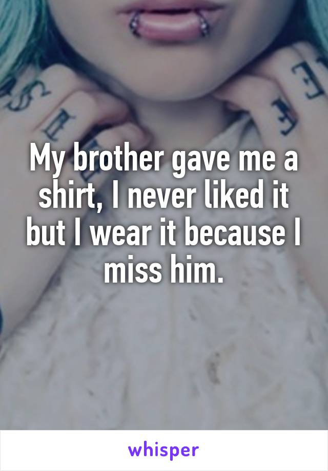 My brother gave me a shirt, I never liked it but I wear it because I miss him.
